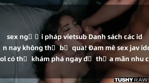 sex người pháp vietsub Danh sách các idol JAV hot nhất hiện nay không thể bỏ qua! Đam mê sex jav idol có thể khám phá ngay để thỏa mãn nhu cầu giải trí của mình!