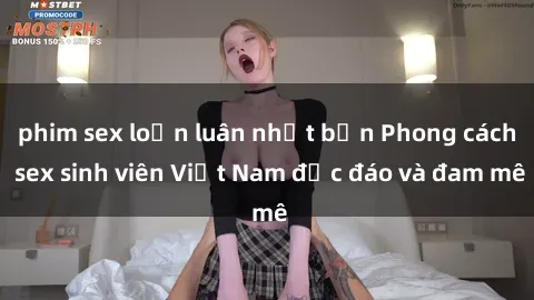 phim sex loạn luân nhật bản Phong cách sex sinh viên Việt Nam độc đáo và đam mê